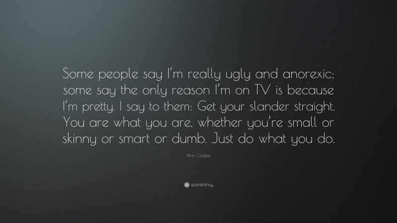 Ann Coulter Quote: “Some people say I’m really ugly and anorexic; some say the only reason I’m on TV is because I’m pretty. I say to them: Get your slander straight. You are what you are, whether you’re small or skinny or smart or dumb. Just do what you do.”