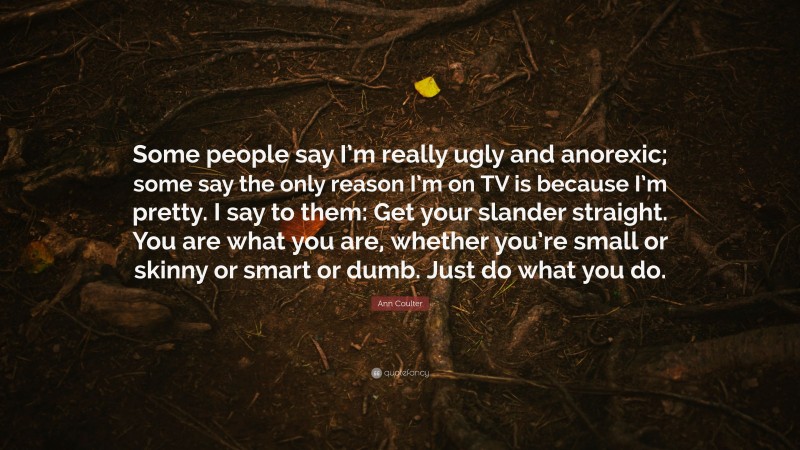 Ann Coulter Quote: “Some people say I’m really ugly and anorexic; some say the only reason I’m on TV is because I’m pretty. I say to them: Get your slander straight. You are what you are, whether you’re small or skinny or smart or dumb. Just do what you do.”
