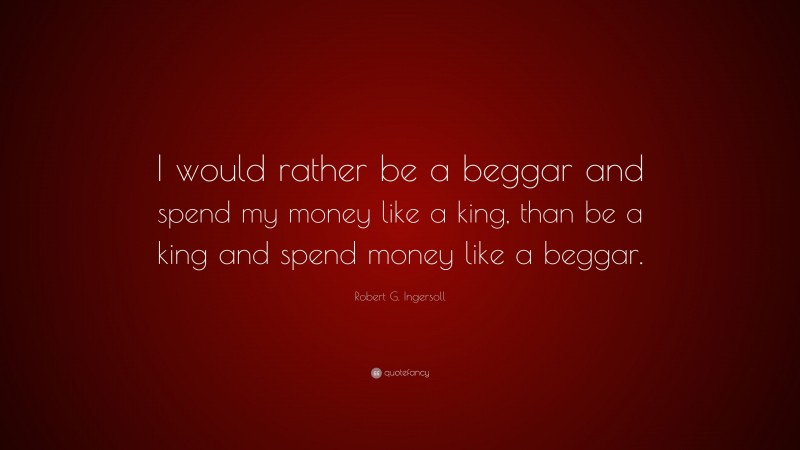 Robert G. Ingersoll Quote: “I would rather be a beggar and spend my money like a king, than be a king and spend money like a beggar.”