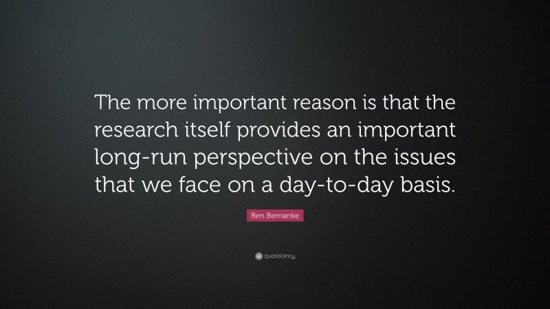Ben Bernanke Quote: “The more important reason is that the research itself provides an important long-run perspective on the issues that we face on a day-to-day basis.”