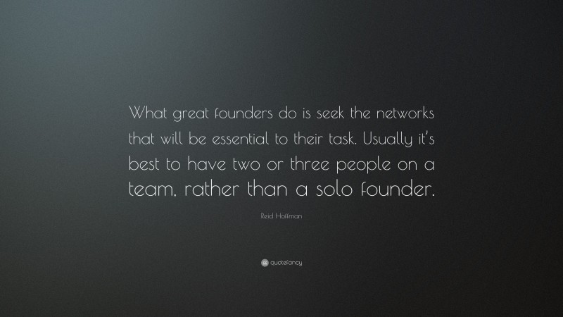 Reid Hoffman Quote: “What great founders do is seek the networks that will be essential to their task. Usually it’s best to have two or three people on a team, rather than a solo founder.”