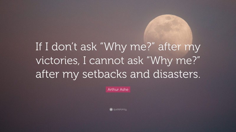 Arthur Ashe Quote: “If I don’t ask “Why me?” after my victories, I cannot ask “Why me?” after my setbacks and disasters.”