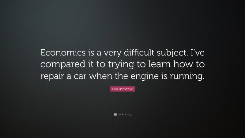 Ben Bernanke Quote: “Economics is a very difficult subject. I’ve compared it to trying to learn how to repair a car when the engine is running.”