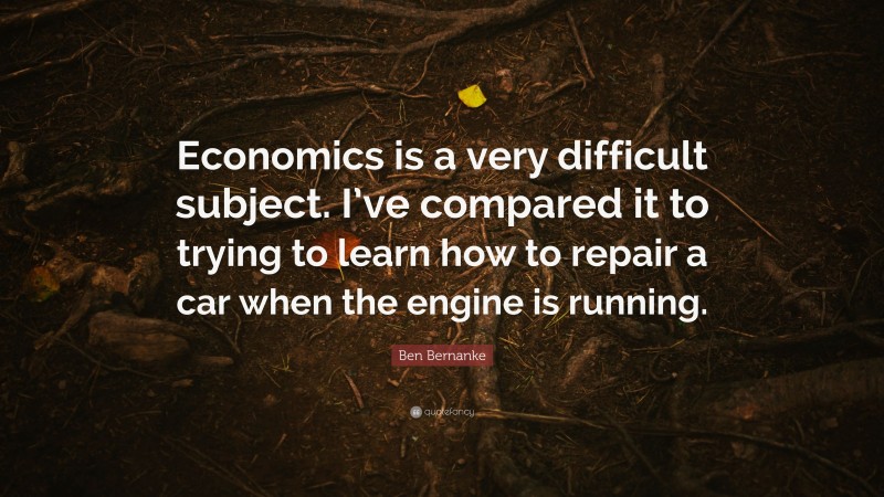 Ben Bernanke Quote: “Economics is a very difficult subject. I’ve compared it to trying to learn how to repair a car when the engine is running.”
