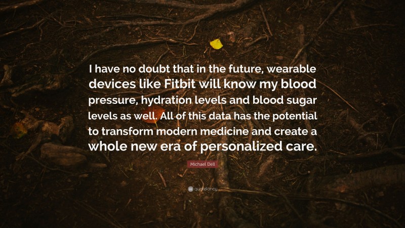 Michael Dell Quote: “I have no doubt that in the future, wearable devices like Fitbit will know my blood pressure, hydration levels and blood sugar levels as well. All of this data has the potential to transform modern medicine and create a whole new era of personalized care.”