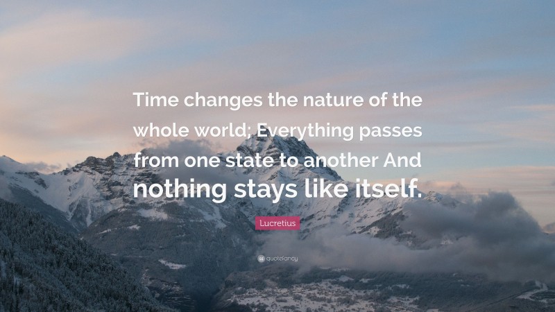 Lucretius Quote: “Time changes the nature of the whole world; Everything passes from one state to another And nothing stays like itself.”