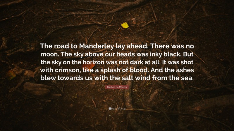Daphne du Maurier Quote: “The road to Manderley lay ahead. There was no moon. The sky above our heads was inky black. But the sky on the horizon was not dark at all. It was shot with crimson, like a splash of blood. And the ashes blew towards us with the salt wind from the sea.”