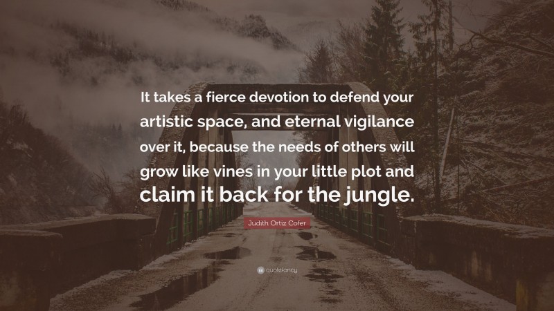 Judith Ortiz Cofer Quote: “It takes a fierce devotion to defend your artistic space, and eternal vigilance over it, because the needs of others will grow like vines in your little plot and claim it back for the jungle.”