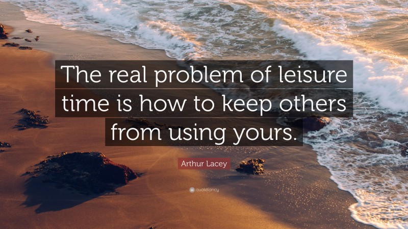Arthur Lacey Quote: “The real problem of leisure time is how to keep others from using yours.”
