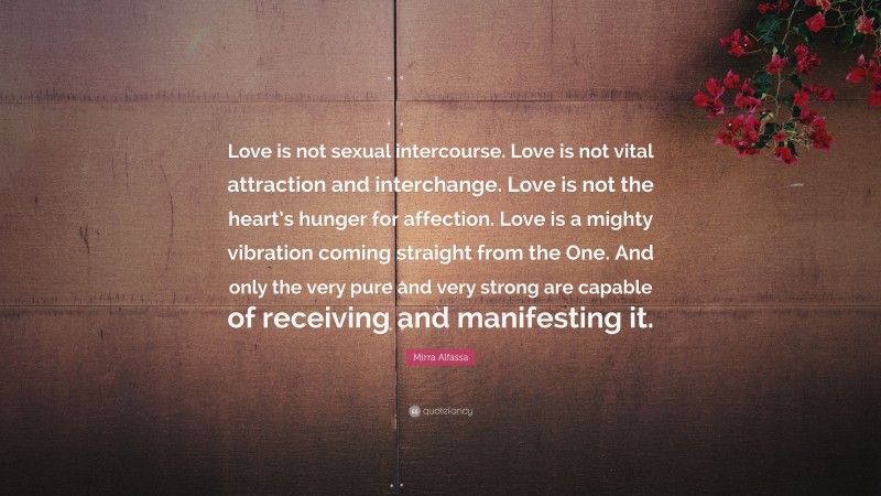 Mirra Alfassa Quote: “Love is not sexual intercourse. Love is not vital attraction and interchange. Love is not the heart’s hunger for affection. Love is a mighty vibration coming straight from the One. And only the very pure and very strong are capable of receiving and manifesting it.”