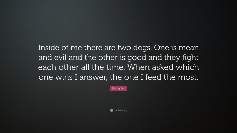 Sitting Bull Quote: “Inside of me there are two dogs. One is mean and evil and the other is good and they fight each other all the time. When asked which one wins I answer, the one I feed the most.”