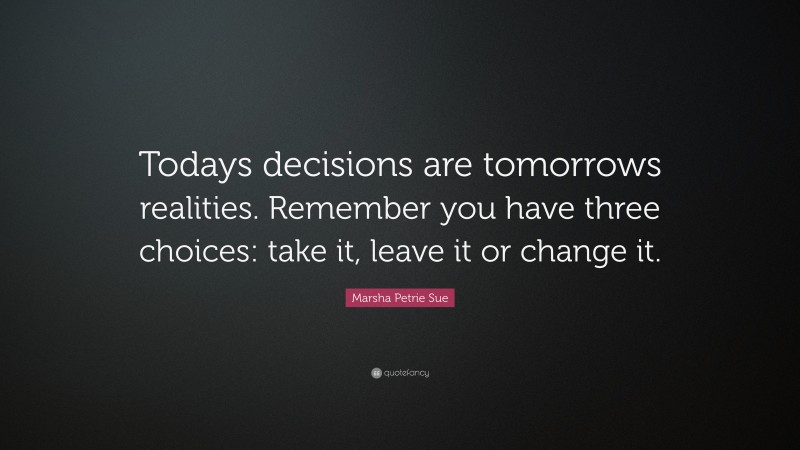 Marsha Petrie Sue Quote: “Todays decisions are tomorrows realities. Remember you have three choices: take it, leave it or change it.”