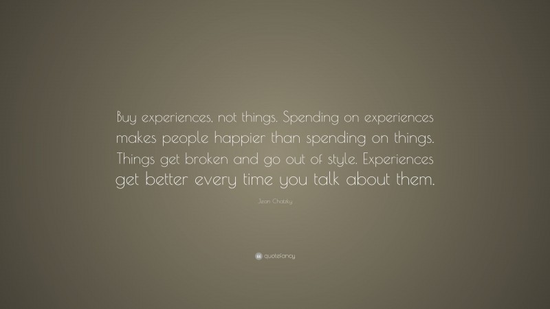 Jean Chatzky Quote: “Buy experiences, not things. Spending on experiences makes people happier than spending on things. Things get broken and go out of style. Experiences get better every time you talk about them.”