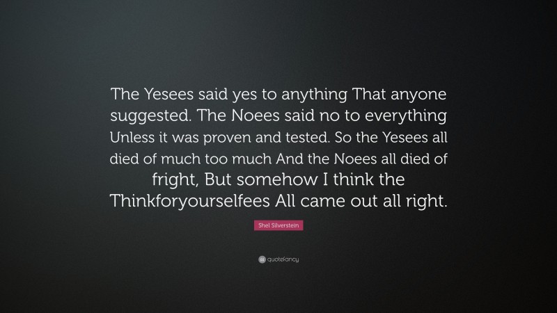 Shel Silverstein Quote: “The Yesees said yes to anything That anyone suggested. The Noees said no to everything Unless it was proven and tested. So the Yesees all died of much too much And the Noees all died of fright, But somehow I think the Thinkforyourselfees All came out all right.”