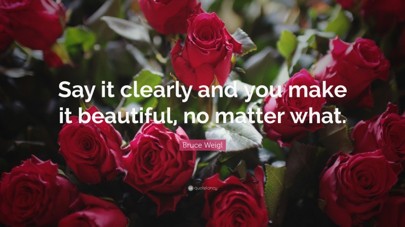 Bruce Weigl Quote: “Say it clearly and you make it beautiful, no matter what.”