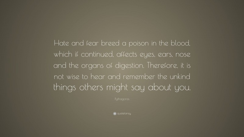 Pythagoras Quote: “Hate and fear breed a poison in the blood, which if continued, affects eyes, ears, nose and the organs of digestion. Therefore, it is not wise to hear and remember the unkind things others might say about you.”