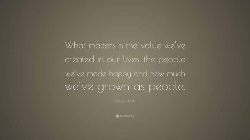 Daisaku Ikeda Quote: “What matters is the value we’ve created in our lives, the people we’ve made happy and how much we’ve grown as people.”