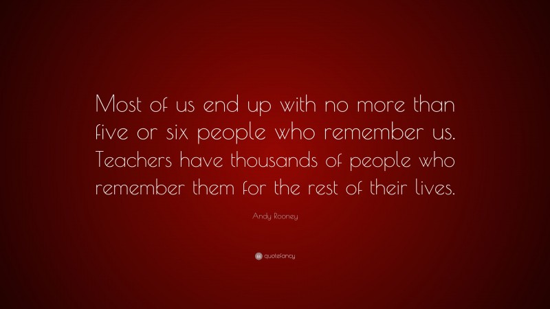 Andy Rooney Quote: “Most of us end up with no more than five or six people who remember us. Teachers have thousands of people who remember them for the rest of their lives.”