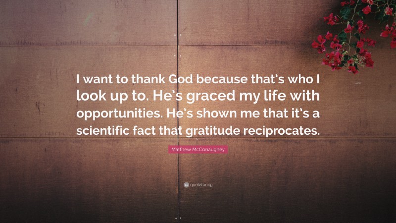 Matthew McConaughey Quote: “I want to thank God because that’s who I look up to. He’s graced my life with opportunities. He’s shown me that it’s a scientific fact that gratitude reciprocates.”