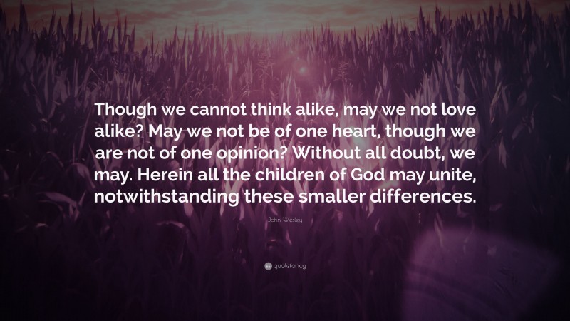 John Wesley Quote: “Though we cannot think alike, may we not love alike? May we not be of one heart, though we are not of one opinion? Without all doubt, we may. Herein all the children of God may unite, notwithstanding these smaller differences.”