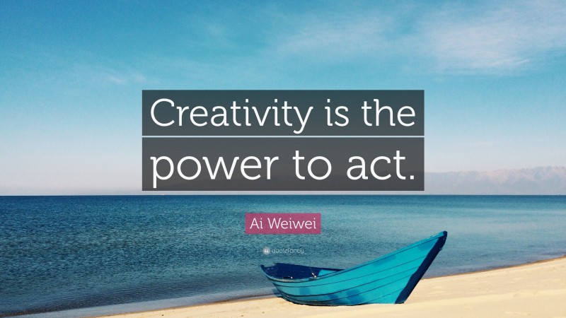 Ai Weiwei Quote: “Creativity is the power to act.”