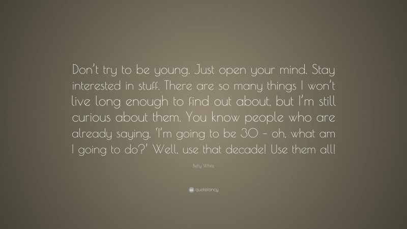 Betty White Quote: “Don’t try to be young. Just open your mind. Stay interested in stuff. There are so many things I won’t live long enough to find out about, but I’m still curious about them. You know people who are already saying, ‘I’m going to be 30 – oh, what am I going to do?’ Well, use that decade! Use them all!”