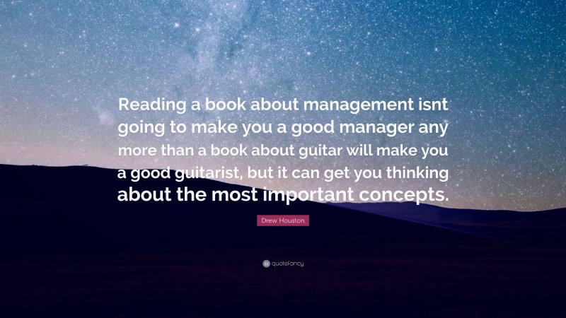 Drew Houston Quote: “Reading a book about management isnt going to make you a good manager any more than a book about guitar will make you a good guitarist, but it can get you thinking about the most important concepts.”
