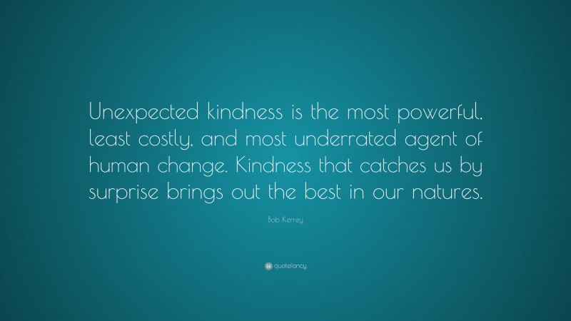 Bob Kerrey Quote: “Unexpected kindness is the most powerful, least costly, and most underrated agent of human change. Kindness that catches us by surprise brings out the best in our natures.”