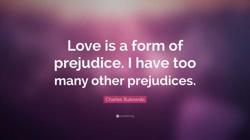 Charles Bukowski Quote: “Love is a form of prejudice. I have too many other prejudices.”