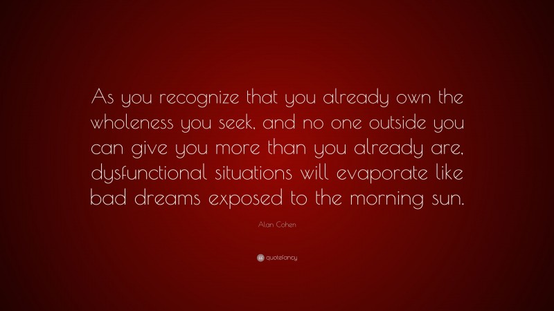 Alan Cohen Quote: “As you recognize that you already own the wholeness you seek, and no one outside you can give you more than you already are, dysfunctional situations will evaporate like bad dreams exposed to the morning sun.”