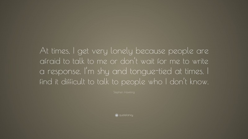 Stephen Hawking Quote: “At times, I get very lonely because people are afraid to talk to me or don’t wait for me to write a response. I’m shy and tongue-tied at times. I find it difficult to talk to people who I don’t know.”