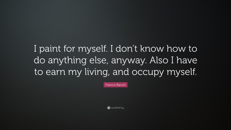 Francis Bacon Quote: “I paint for myself. I don’t know how to do anything else, anyway. Also I have to earn my living, and occupy myself.”