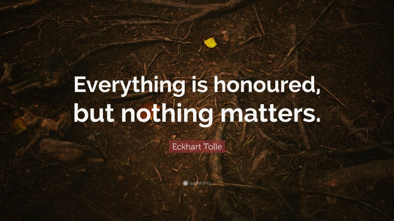 Eckhart Tolle Quote: “Everything is honoured, but nothing matters.”