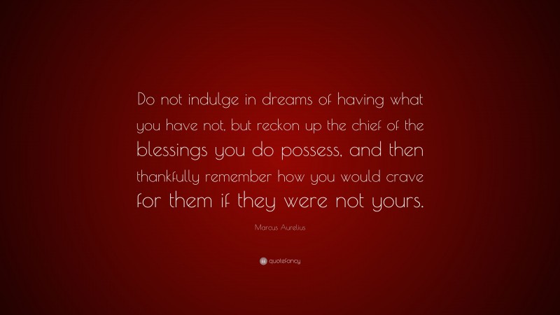 Marcus Aurelius Quote: “Do not indulge in dreams of having what you have not, but reckon up the chief of the blessings you do possess, and then thankfully remember how you would crave for them if they were not yours.”