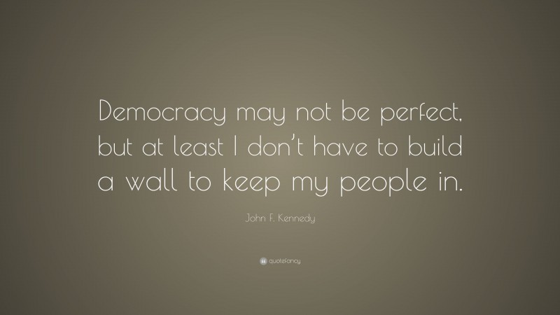 John F. Kennedy Quote: “Democracy may not be perfect, but at least I don’t have to build a wall to keep my people in.”