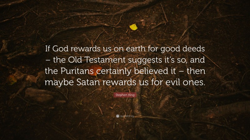 Stephen King Quote: “If God rewards us on earth for good deeds – the Old Testament suggests it’s so, and the Puritans certainly believed it – then maybe Satan rewards us for evil ones.”