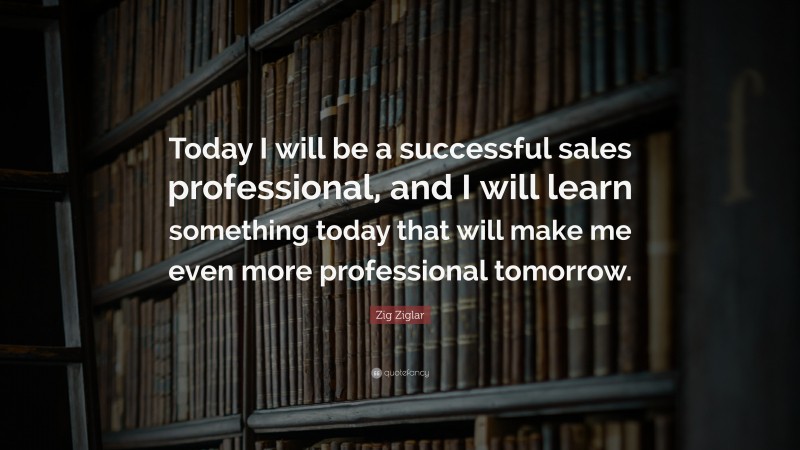 Zig Ziglar Quote: “Today I will be a successful sales professional, and I will learn something today that will make me even more professional tomorrow.”