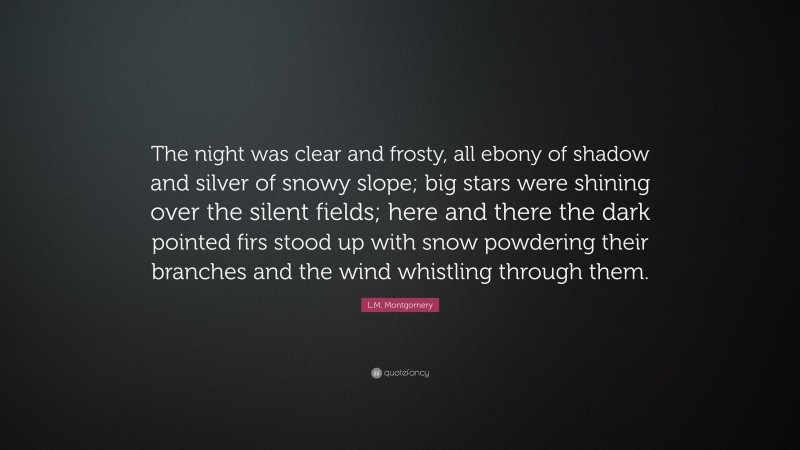 L.M. Montgomery Quote: “The night was clear and frosty, all ebony of shadow and silver of snowy slope; big stars were shining over the silent fields; here and there the dark pointed firs stood up with snow powdering their branches and the wind whistling through them.”