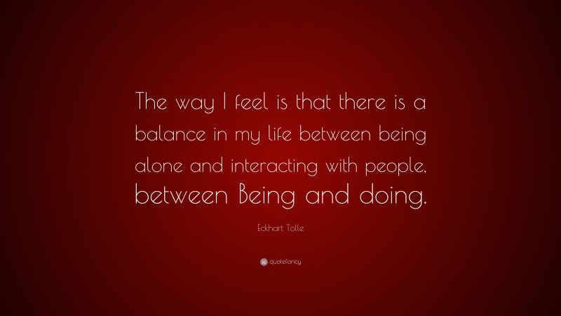 Eckhart Tolle Quote: “The way I feel is that there is a balance in my life between being alone and interacting with people, between Being and doing.”