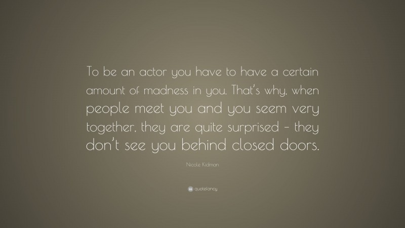 Nicole Kidman Quote: “To be an actor you have to have a certain amount of madness in you. That’s why, when people meet you and you seem very together, they are quite surprised – they don’t see you behind closed doors.”