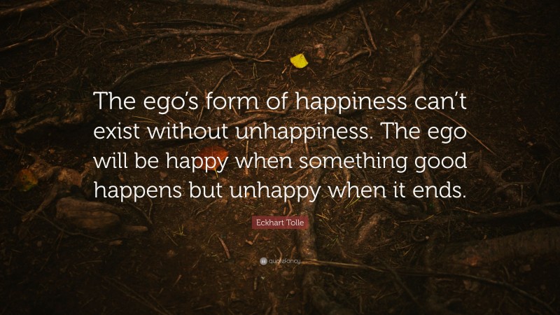 Eckhart Tolle Quote: “The ego’s form of happiness can’t exist without unhappiness. The ego will be happy when something good happens but unhappy when it ends.”