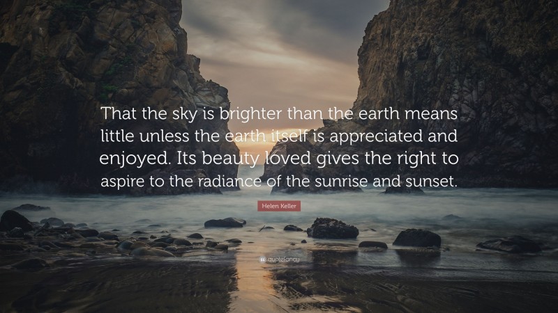 Helen Keller Quote: “That the sky is brighter than the earth means little unless the earth itself is appreciated and enjoyed. Its beauty loved gives the right to aspire to the radiance of the sunrise and sunset.”