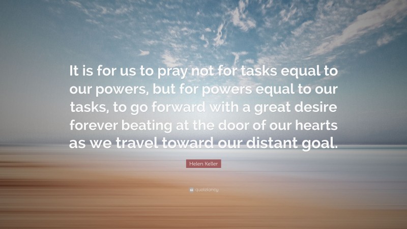 Helen Keller Quote: “It is for us to pray not for tasks equal to our powers, but for powers equal to our tasks, to go forward with a great desire forever beating at the door of our hearts as we travel toward our distant goal.”