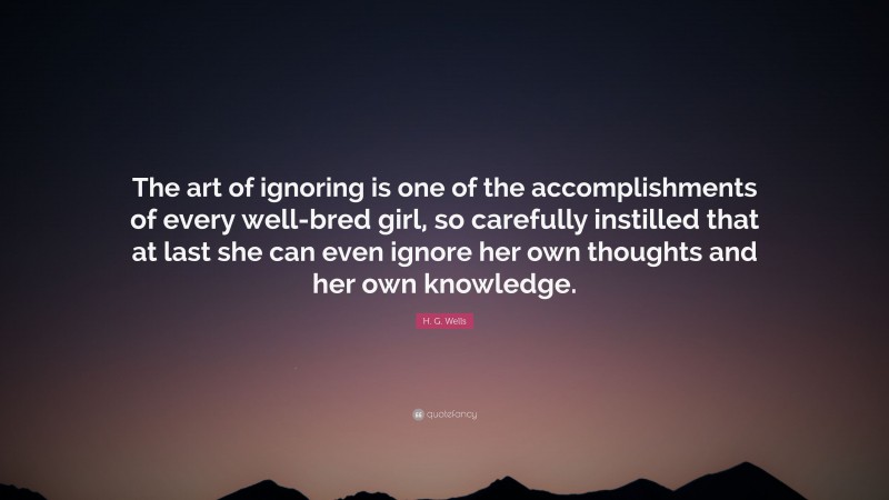 H. G. Wells Quote: “The art of ignoring is one of the accomplishments of every well-bred girl, so carefully instilled that at last she can even ignore her own thoughts and her own knowledge.”