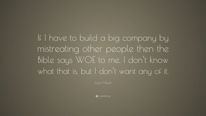 Joyce Meyer Quote: “If I have to build a big company by mistreating other people then the Bible says WOE to me. I don’t know what that is, but I don’t want any of it.”