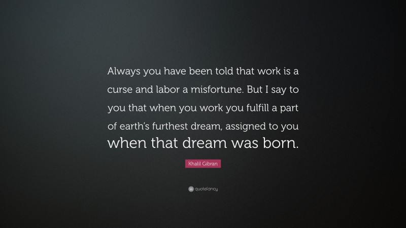 Khalil Gibran Quote: “Always you have been told that work is a curse and labor a misfortune. But I say to you that when you work you fulfill a part of earth’s furthest dream, assigned to you when that dream was born.”