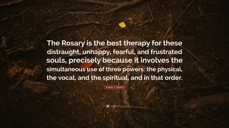 Fulton J. Sheen Quote: “The Rosary is the best therapy for these distraught, unhappy, fearful, and frustrated souls, precisely because it involves the simultaneous use of three powers: the physical, the vocal, and the spiritual, and in that order.”