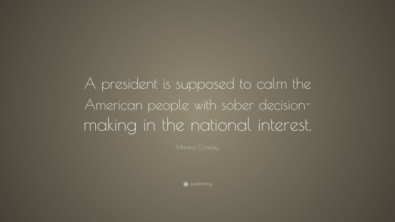 Monica Crowley Quote: “A president is supposed to calm the American people with sober decision-making in the national interest.”