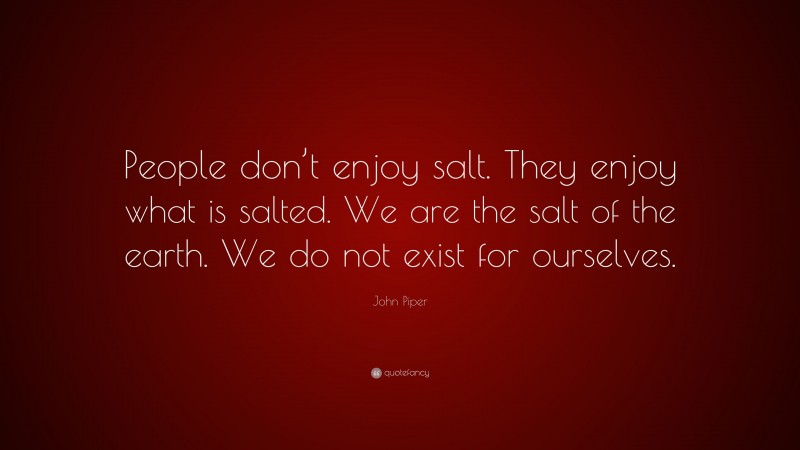 John Piper Quote: “People don’t enjoy salt. They enjoy what is salted. We are the salt of the earth. We do not exist for ourselves.”