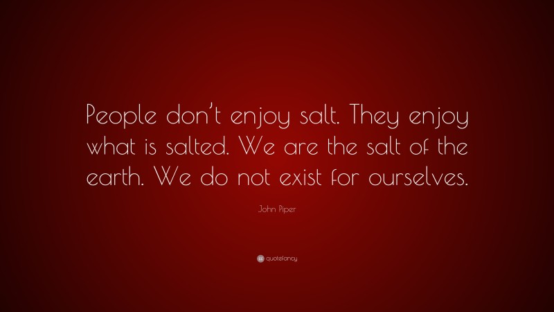 John Piper Quote: “People don’t enjoy salt. They enjoy what is salted. We are the salt of the earth. We do not exist for ourselves.”